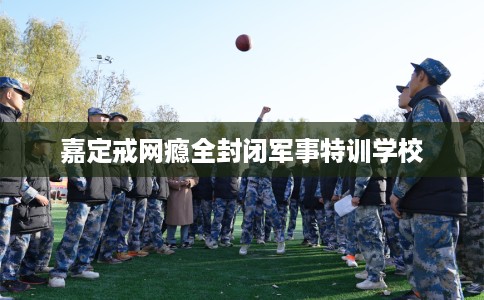 嘉定戒网瘾全封闭军事特训学校 嘉定戒网瘾全封闭军事特训学校