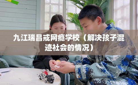 九江瑞昌戒网瘾学校(解决孩子混迹社会的情况) 九江瑞昌戒网瘾学校(解决孩子混迹社会的情况)