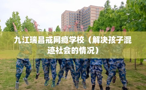 九江瑞昌戒网瘾学校(解决孩子混迹社会的情况) 九江瑞昌戒网瘾学校(解决孩子混迹社会的情况)