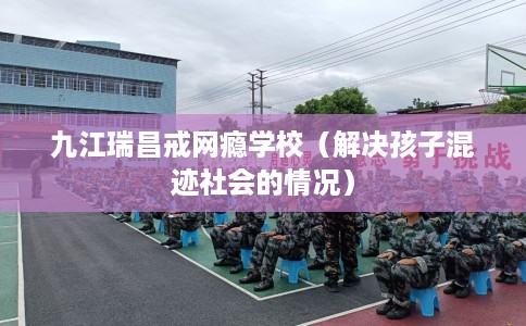 九江瑞昌戒网瘾学校(解决孩子混迹社会的情况) 九江瑞昌戒网瘾学校(解决孩子混迹社会的情况)