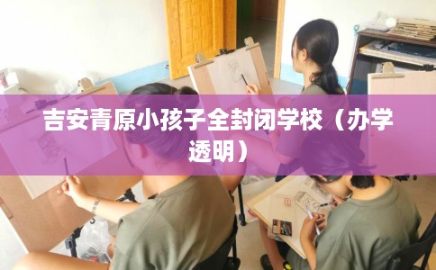 吉安青原小孩子全封闭学校（办学透明）