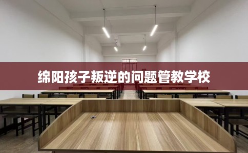 绵阳孩子叛逆的问题管教学校