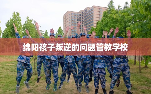 绵阳孩子叛逆的问题管教学校