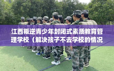 江西叛逆青少年封闭式素质教育管理学校（解决孩子不去学校的情况）