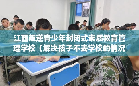 江西叛逆青少年封闭式素质教育管理学校（解决孩子不去学校的情况）