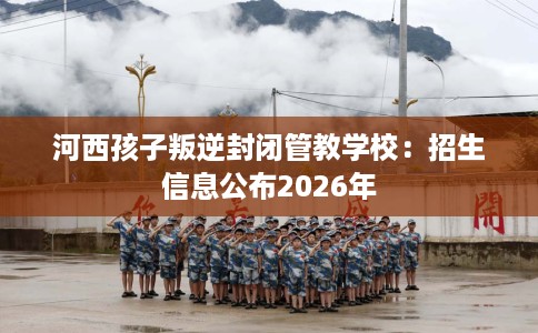 河西孩子叛逆封闭管教学校：招生信息公布2026年