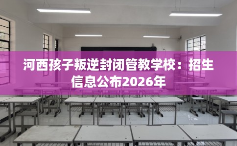 河西孩子叛逆封闭管教学校：招生信息公布2026年