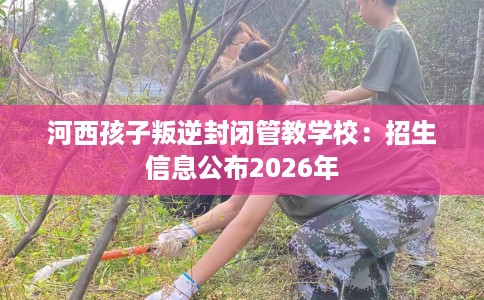 河西孩子叛逆封闭管教学校：招生信息公布2026年