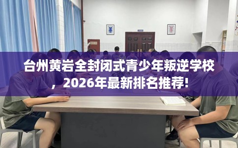 台州黄岩全封闭式青少年叛逆学校,2026年最新排名推荐! 台州黄岩全封闭式青少年叛逆学校,2026年最新排名推荐!
