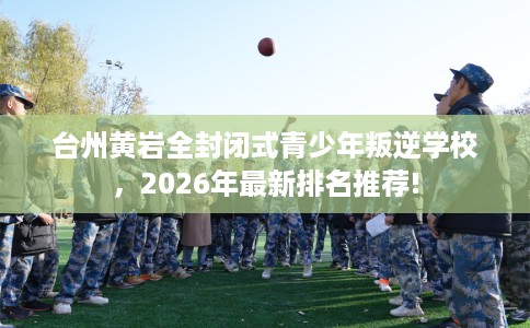 台州黄岩全封闭式青少年叛逆学校,2026年最新排名推荐! 台州黄岩全封闭式青少年叛逆学校,2026年最新排名推荐!