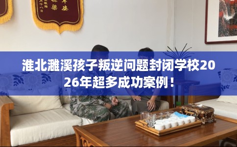 淮北濉溪孩子叛逆问题封闭学校2026年超多成功案例！