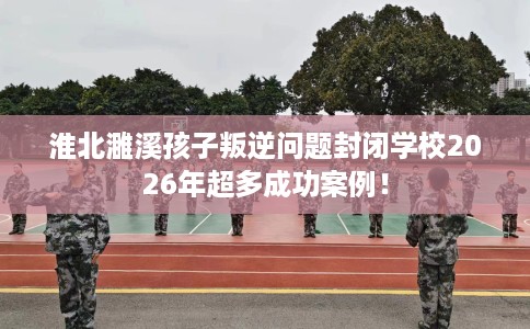 淮北濉溪孩子叛逆问题封闭学校2026年超多成功案例！