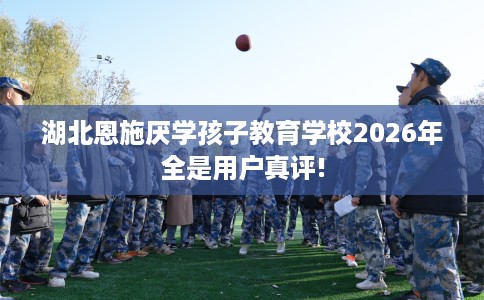 湖北恩施厌学孩子教育学校2026年全是用户真评!