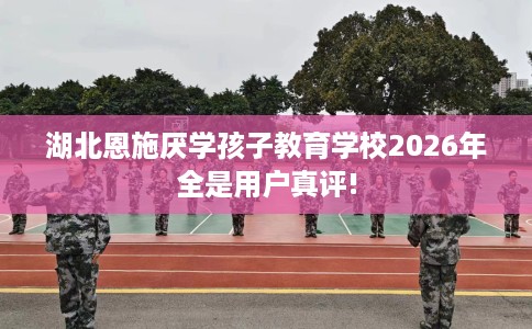 湖北恩施厌学孩子教育学校2026年全是用户真评!