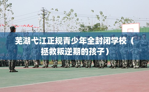 芜湖弋江正规青少年全封闭学校(拯救叛逆期的孩子) 芜湖弋江正规青少年全封闭学校(拯救叛逆期的孩子)