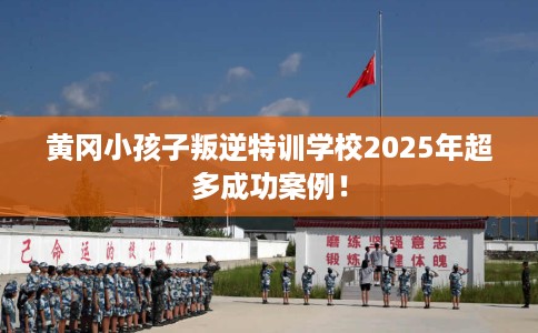 黄冈小孩子叛逆特训学校2025年超多成功案例！
