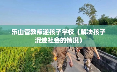 乐山管教叛逆孩子学校（解决孩子混迹社会的情况）