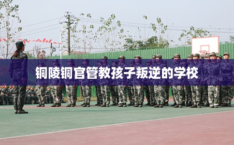 铜陵铜官管教孩子叛逆的学校