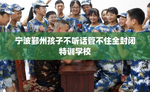 宁波鄞州孩子不听话管不住全封闭特训学校 宁波鄞州孩子不听话管不住全封闭特训学校