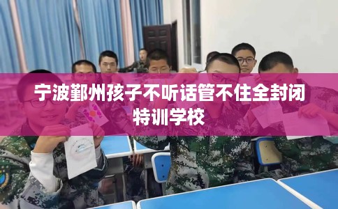 宁波鄞州孩子不听话管不住全封闭特训学校 宁波鄞州孩子不听话管不住全封闭特训学校
