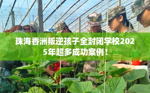 珠海香洲叛逆孩子全封闭学校2025年超多成功案例！