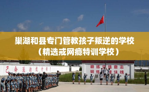 巢湖和县专门管教孩子叛逆的学校（精选戒网瘾特训学校）