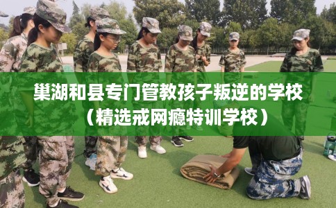 巢湖和县专门管教孩子叛逆的学校（精选戒网瘾特训学校）