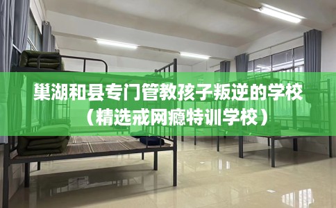 巢湖和县专门管教孩子叛逆的学校（精选戒网瘾特训学校）