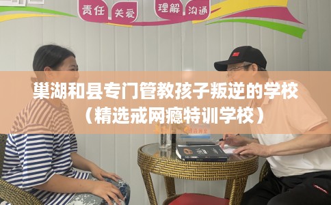 巢湖和县专门管教孩子叛逆的学校（精选戒网瘾特训学校）