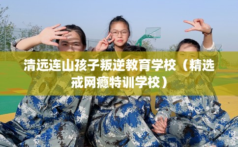清远连山孩子叛逆教育学校(精选戒网瘾特训学校) 清远连山孩子叛逆教育学校(精选戒网瘾特训学校)