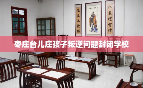 枣庄台儿庄孩子叛逆问题封闭学校 枣庄台儿庄孩子叛逆问题封闭学校