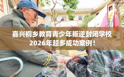 嘉兴桐乡教育青少年叛逆封闭学校2026年超多成功案例! 嘉兴桐乡教育青少年叛逆封闭学校2026年超多成功案例!