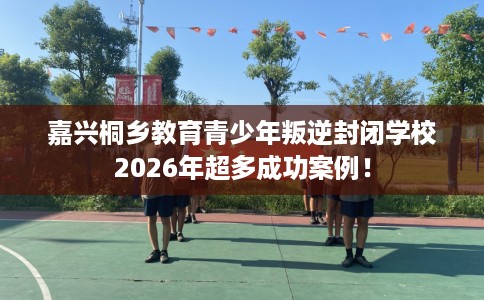 嘉兴桐乡教育青少年叛逆封闭学校2026年超多成功案例! 嘉兴桐乡教育青少年叛逆封闭学校2026年超多成功案例!