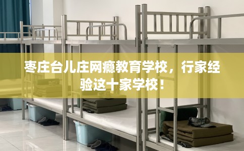 枣庄台儿庄网瘾教育学校,行家经验这十家学校! 枣庄台儿庄网瘾教育学校,行家经验这十家学校!