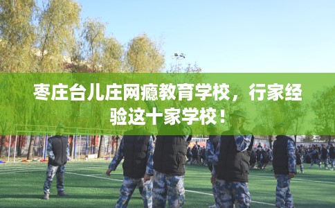 枣庄台儿庄网瘾教育学校,行家经验这十家学校! 枣庄台儿庄网瘾教育学校,行家经验这十家学校!