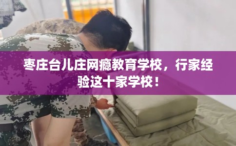 枣庄台儿庄网瘾教育学校,行家经验这十家学校! 枣庄台儿庄网瘾教育学校,行家经验这十家学校!