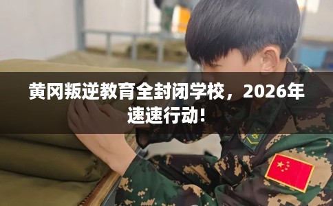 黄冈叛逆教育全封闭学校，2026年速速行动!