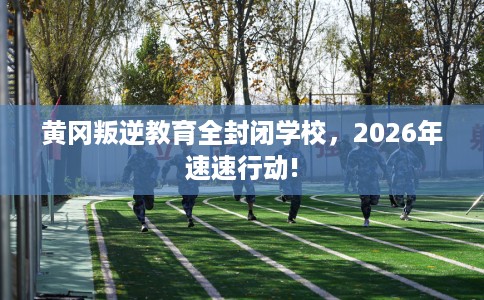 黄冈叛逆教育全封闭学校，2026年速速行动!