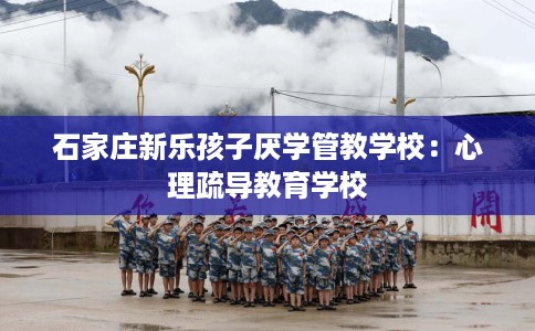 石家庄新乐孩子厌学管教学校:心理疏导教育学校 石家庄新乐孩子厌学管教学校:心理疏导教育学校
