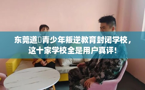 东莞道滘青少年叛逆教育封闭学校，这十家学校全是用户真评!