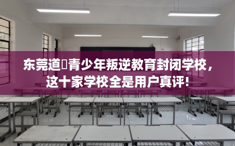 东莞道滘青少年叛逆教育封闭学校，这十家学校全是用户真评!