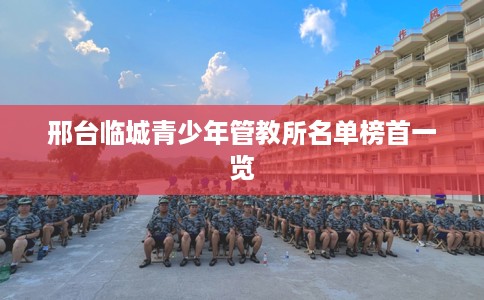 邢台临城青少年管教所名单榜首一览 邢台临城青少年管教所名单榜首一览