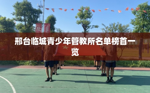 邢台临城青少年管教所名单榜首一览 邢台临城青少年管教所名单榜首一览