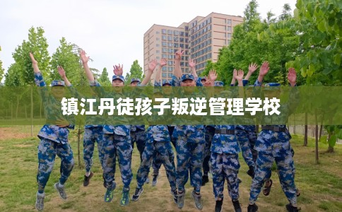 镇江丹徒孩子叛逆管理学校 镇江丹徒孩子叛逆管理学校