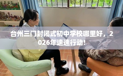 台州三门封闭式初中学校哪里好,2026年速速行动! 台州三门封闭式初中学校哪里好,2026年速速行动!