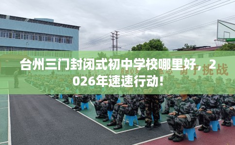 台州三门封闭式初中学校哪里好,2026年速速行动! 台州三门封闭式初中学校哪里好,2026年速速行动!
