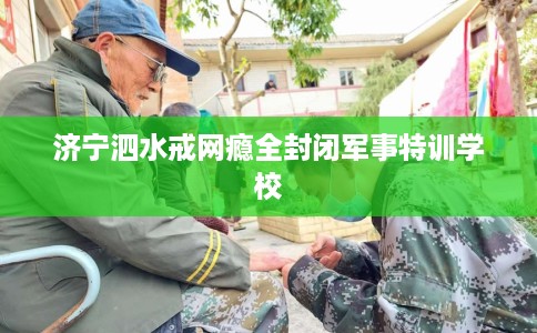 济宁泗水戒网瘾全封闭军事特训学校 济宁泗水戒网瘾全封闭军事特训学校