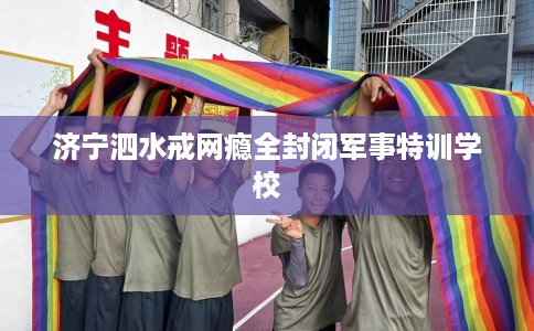 济宁泗水戒网瘾全封闭军事特训学校 济宁泗水戒网瘾全封闭军事特训学校