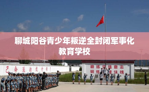 聊城阳谷青少年叛逆全封闭军事化教育学校