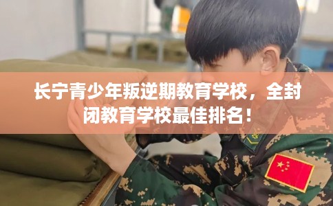 长宁青少年叛逆期教育学校,全封闭教育学校最佳排名! 长宁青少年叛逆期教育学校,全封闭教育学校最佳排名!